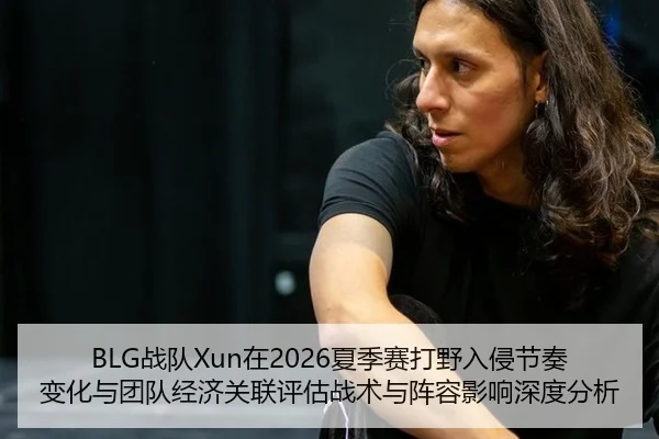 BLG战队Xun在2026夏季赛打野入侵节奏变化与团队经济关联评估战术与阵容影响深度分析